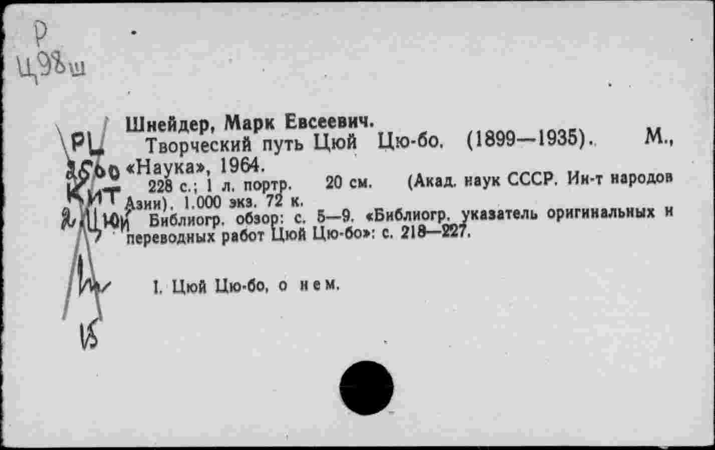 ﻿
Шнейдер, Марк Евсеевич.
' РЦ Творческий путь Цюй Цю-бо. (1899—1935).	М.,
<Н228Кса*’1 пор^. 20 см. (Акад, наук СССР. Ин-т народов
^ШМ)^ЗИБибли^.,обзо7р: с. 5-9. «Библиогр укааатель оригинальных и
/7 переводных работ Цюй Цю-бо»: с. 218—227,
I, Цюй Цю-бо, о н е м.